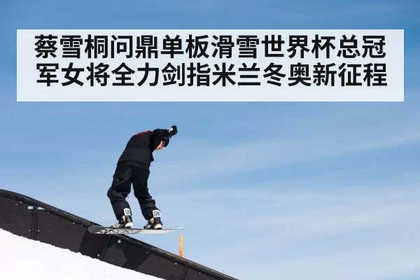 蔡雪桐问鼎单板滑雪世界杯总冠军女将全力剑指米兰冬奥新征程