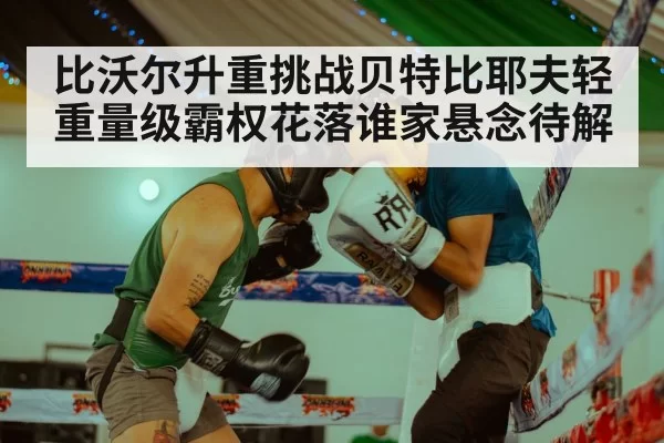 比沃尔升重挑战贝特比耶夫轻重量级霸权花落谁家悬念待解