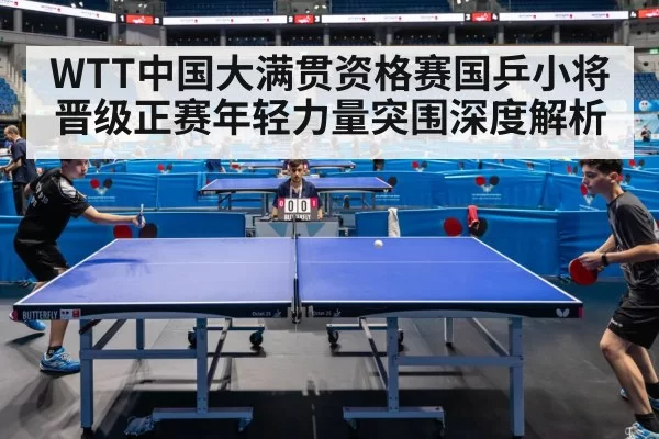 WTT中国大满贯资格赛国乒小将晋级正赛年轻力量突围深度解析